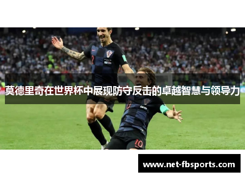 莫德里奇在世界杯中展现防守反击的卓越智慧与领导力 莫德里奇在世界杯中展现防守反击的卓越智慧与领导力