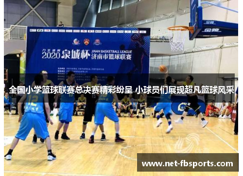 全国小学篮球联赛总决赛精彩纷呈 小球员们展现超凡篮球风采 全国小学篮球联赛总决赛精彩纷呈 小球员们展现超凡篮球风采