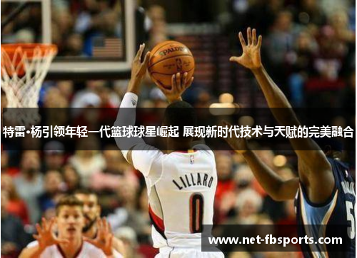 特雷·杨引领年轻一代篮球球星崛起 展现新时代技术与天赋的完美融合 特雷·杨引领年轻一代篮球球星崛起 展现新时代技术与天赋的完美融合
