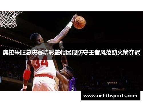 奥拉朱旺总决赛精彩盖帽展现防守王者风范助火箭夺冠 奥拉朱旺总决赛精彩盖帽展现防守王者风范助火箭夺冠
