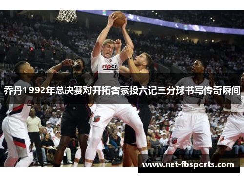 乔丹1992年总决赛对开拓者豪投六记三分球书写传奇瞬间 乔丹1992年总决赛对开拓者豪投六记三分球书写传奇瞬间
