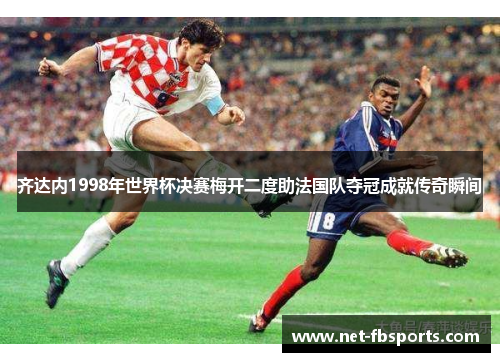 齐达内1998年世界杯决赛梅开二度助法国队夺冠成就传奇瞬间 齐达内1998年世界杯决赛梅开二度助法国队夺冠成就传奇瞬间