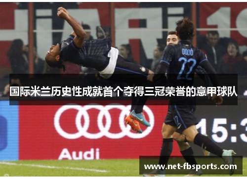 国际米兰历史性成就首个夺得三冠荣誉的意甲球队 国际米兰历史性成就首个夺得三冠荣誉的意甲球队