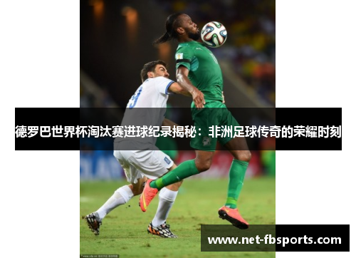 德罗巴世界杯淘汰赛进球纪录揭秘:非洲足球传奇的荣耀时刻 德罗巴世界杯淘汰赛进球纪录揭秘:非洲足球传奇的荣耀时刻