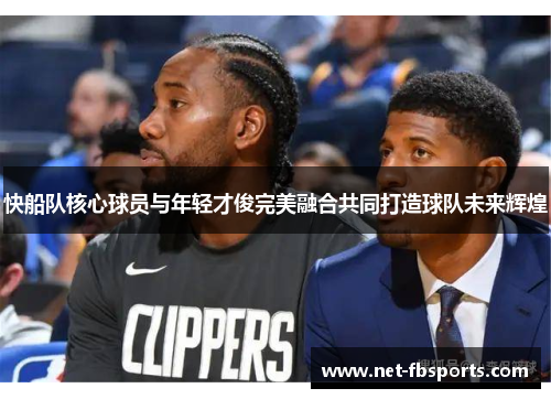 快船队核心球员与年轻才俊完美融合共同打造球队未来辉煌 快船队核心球员与年轻才俊完美融合共同打造球队未来辉煌