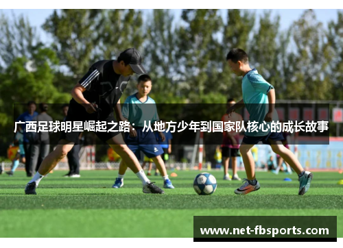 广西足球明星崛起之路:从地方少年到国家队核心的成长故事 广西足球明星崛起之路:从地方少年到国家队核心的成长故事