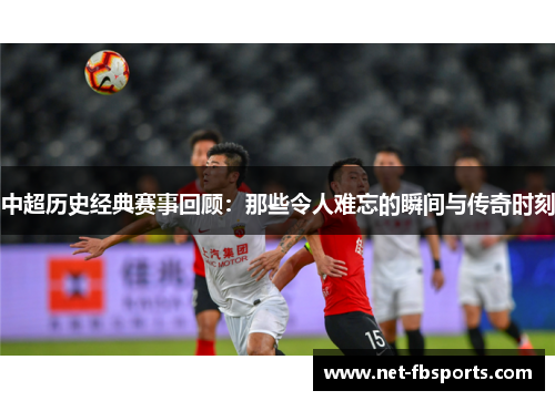 中超历史经典赛事回顾:那些令人难忘的瞬间与传奇时刻 中超历史经典赛事回顾:那些令人难忘的瞬间与传奇时刻