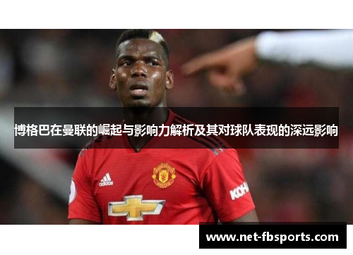 博格巴在曼联的崛起与影响力解析及其对球队表现的深远影响