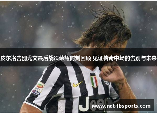 皮尔洛告别尤文最后战役荣耀时刻回顾 见证传奇中场的告别与未来 皮尔洛告别尤文最后战役荣耀时刻回顾 见证传奇中场的告别与未来