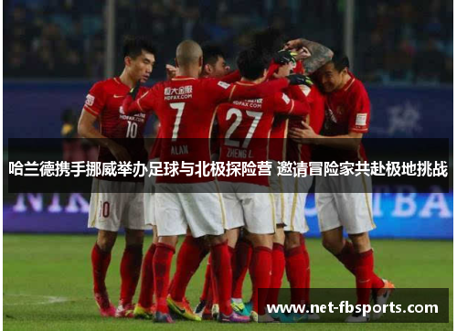 哈兰德携手挪威举办足球与北极探险营 邀请冒险家共赴极地挑战 哈兰德携手挪威举办足球与北极探险营 邀请冒险家共赴极地挑战