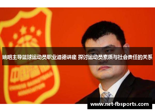 姚明主导篮球运动员职业道德讲座 探讨运动员素质与社会责任的关系
