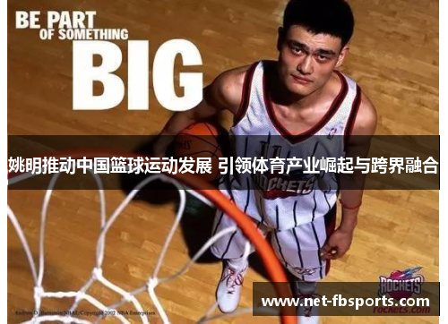 姚明推动中国篮球运动发展 引领体育产业崛起与跨界融合 姚明推动中国篮球运动发展 引领体育产业崛起与跨界融合