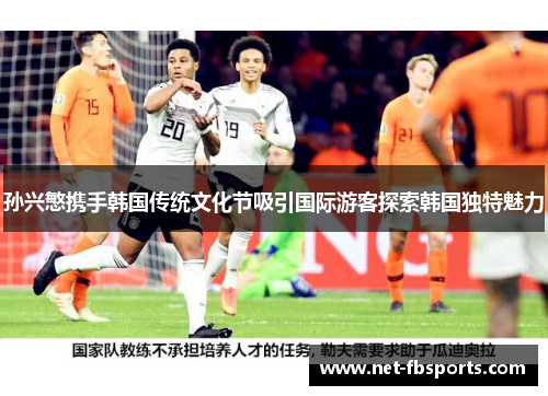 孙兴慜携手韩国传统文化节吸引国际游客探索韩国独特魅力 孙兴慜携手韩国传统文化节吸引国际游客探索韩国独特魅力