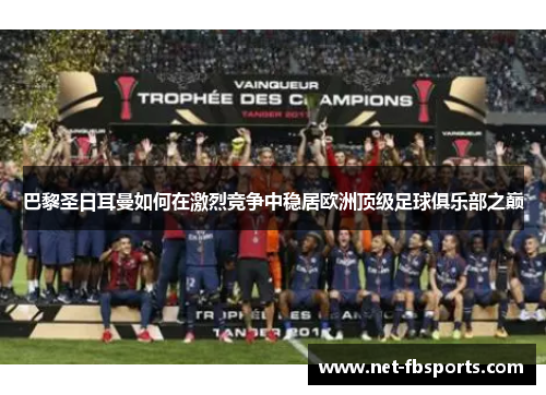 巴黎圣日耳曼如何在激烈竞争中稳居欧洲顶级足球俱乐部之巅 巴黎圣日耳曼如何在激烈竞争中稳居欧洲顶级足球俱乐部之巅
