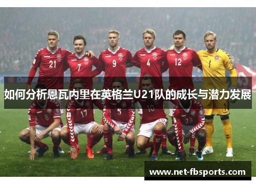 如何分析恩瓦内里在英格兰U21队的成长与潜力发展 如何分析恩瓦内里在英格兰U21队的成长与潜力发展