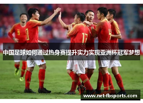 中国足球如何通过热身赛提升实力实现亚洲杯冠军梦想 中国足球如何通过热身赛提升实力实现亚洲杯冠军梦想