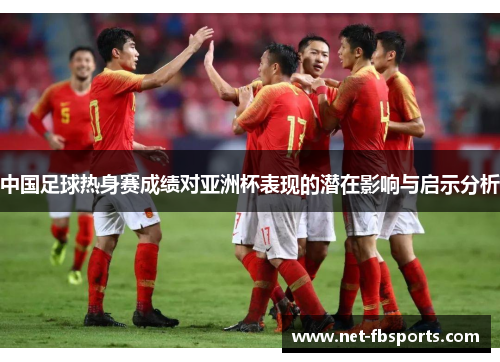 中国足球热身赛成绩对亚洲杯表现的潜在影响与启示分析 中国足球热身赛成绩对亚洲杯表现的潜在影响与启示分析