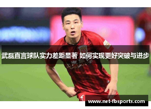 武磊直言球队实力差距显著 如何实现更好突破与进步 武磊直言球队实力差距显著 如何实现更好突破与进步