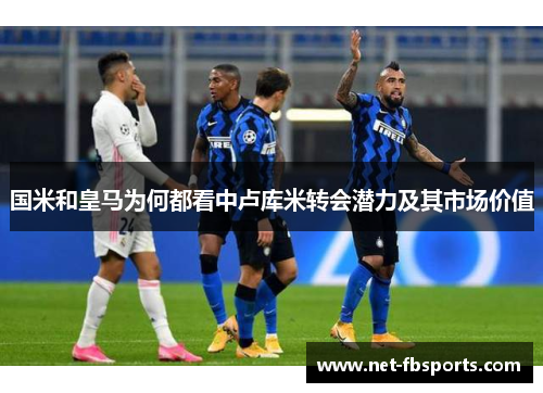 国米和皇马为何都看中卢库米转会潜力及其市场价值 国米和皇马为何都看中卢库米转会潜力及其市场价值