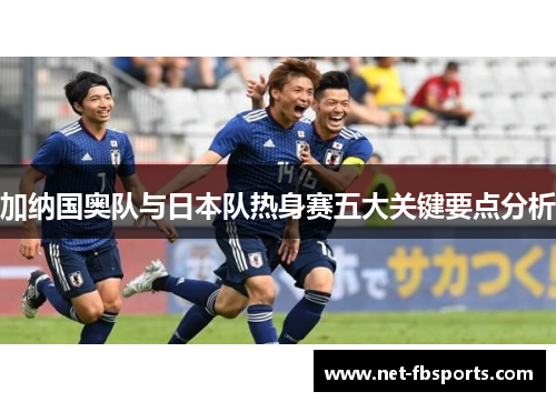 加纳国奥队与日本队热身赛五大关键要点分析 加纳国奥队与日本队热身赛五大关键要点分析
