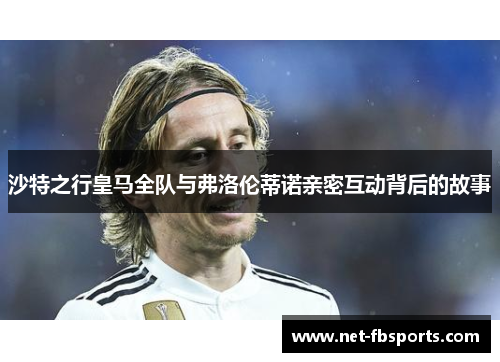 沙特之行皇马全队与弗洛伦蒂诺亲密互动背后的故事 沙特之行皇马全队与弗洛伦蒂诺亲密互动背后的故事