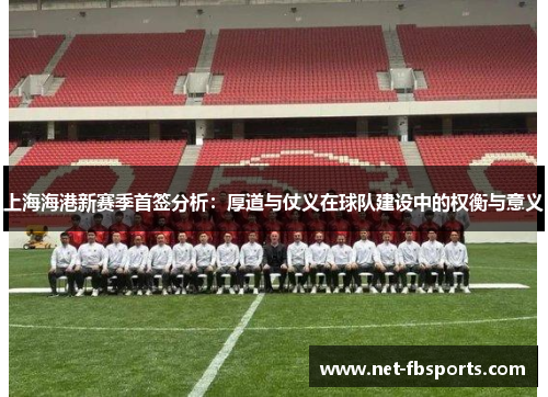 上海海港新赛季首签分析:厚道与仗义在球队建设中的权衡与意义 上海海港新赛季首签分析:厚道与仗义在球队建设中的权衡与意义