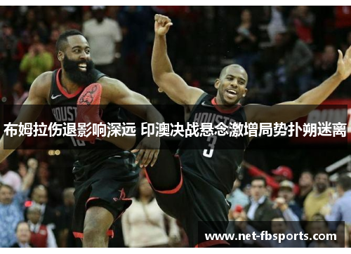 布姆拉伤退影响深远 印澳决战悬念激增局势扑朔迷离 布姆拉伤退影响深远 印澳决战悬念激增局势扑朔迷离