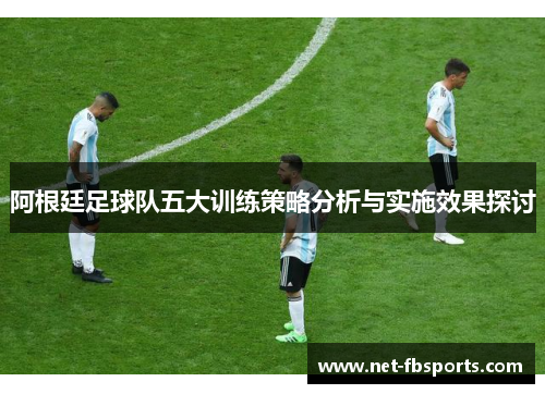 阿根廷足球队五大训练策略分析与实施效果探讨 阿根廷足球队五大训练策略分析与实施效果探讨