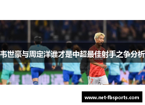 韦世豪与周定洋谁才是中超最佳射手之争分析