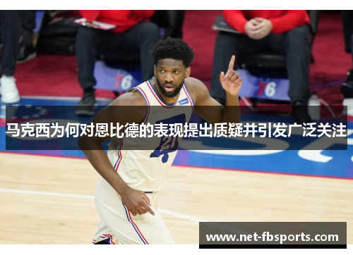 马克西为何对恩比德的表现提出质疑并引发广泛关注 马克西为何对恩比德的表现提出质疑并引发广泛关注