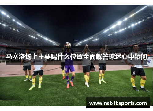 马塞洛场上主要踢什么位置全面解答球迷心中疑问 马塞洛场上主要踢什么位置全面解答球迷心中疑问