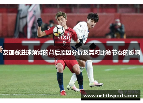 友谊赛进球频繁的背后原因分析及其对比赛节奏的影响 友谊赛进球频繁的背后原因分析及其对比赛节奏的影响