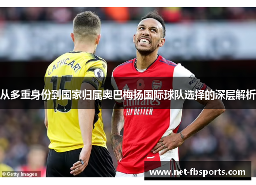 从多重身份到国家归属奥巴梅扬国际球队选择的深层解析 从多重身份到国家归属奥巴梅扬国际球队选择的深层解析