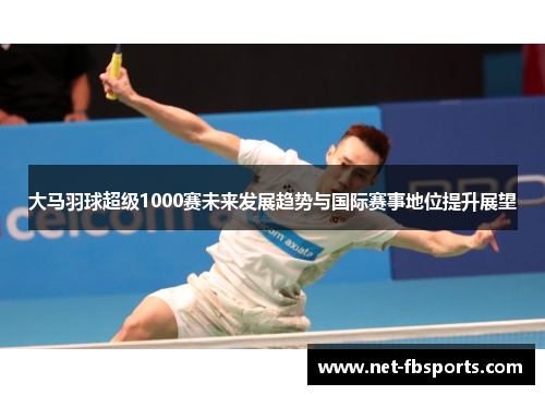 大马羽球超级1000赛未来发展趋势与国际赛事地位提升展望 大马羽球超级1000赛未来发展趋势与国际赛事地位提升展望