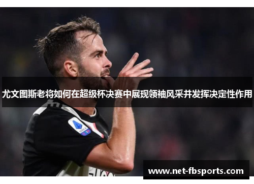 尤文图斯老将如何在超级杯决赛中展现领袖风采并发挥决定性作用 尤文图斯老将如何在超级杯决赛中展现领袖风采并发挥决定性作用