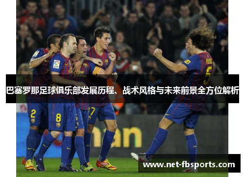 巴塞罗那足球俱乐部发展历程、战术风格与未来前景全方位解析