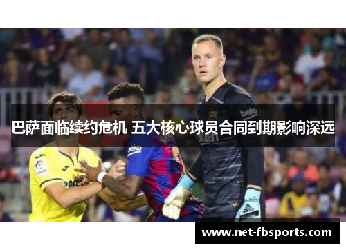 巴萨面临续约危机 五大核心球员合同到期影响深远